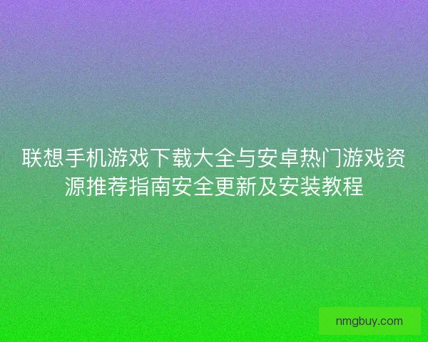 联想手机游戏下载大全与安卓热门游戏资源推荐指南安全更新及安装教程