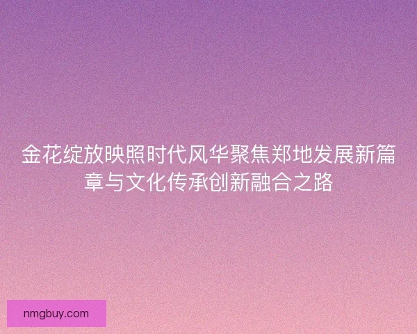 金花绽放映照时代风华聚焦郑地发展新篇章与文化传承创新融合之路